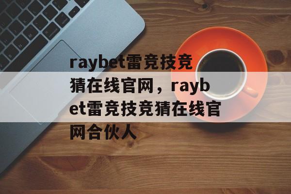 raybet雷竞技竞猜在线官网，raybet雷竞技竞猜在线官网合伙人