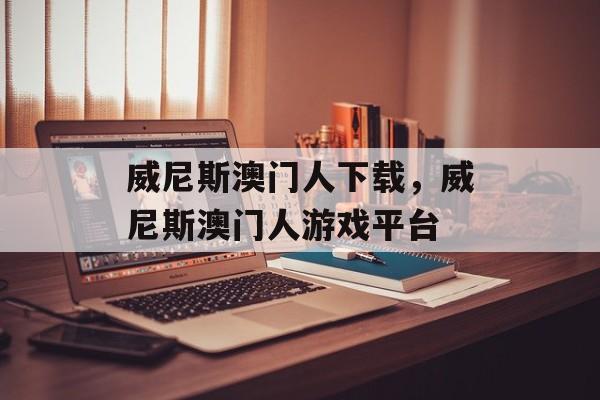 威尼斯澳门人下载，威尼斯澳门人游戏平台